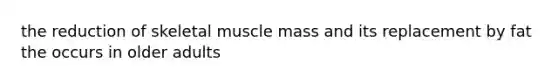 the reduction of skeletal muscle mass and its replacement by fat the occurs in older adults