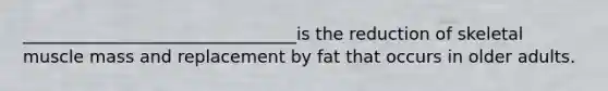 ________________________________is the reduction of skeletal muscle mass and replacement by fat that occurs in older adults.