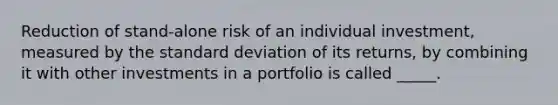 Reduction of stand-alone risk of an individual investment, measured by the <a href='https://www.questionai.com/knowledge/kqGUr1Cldy-standard-deviation' class='anchor-knowledge'>standard deviation</a> of its returns, by combining it with other investments in a portfolio is called _____.