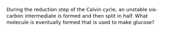 During the reduction step of the Calvin cycle, an unstable six-carbon intermediate is formed and then split in half. What molecule is eventually formed that is used to make glucose?