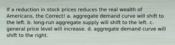 If a reduction in stock prices reduces the real wealth of Americans, the Correct! a. aggregate demand curve will shift to the left. b. long-run aggregate supply will shift to the left. c. general price level will increase. d. aggregate demand curve will shift to the right.