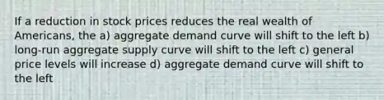 If a reduction in stock prices reduces the real wealth of Americans, the a) aggregate demand curve will shift to the left b) long-run aggregate supply curve will shift to the left c) general price levels will increase d) aggregate demand curve will shift to the left