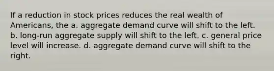 If a reduction in stock prices reduces the real wealth of Americans, the a. aggregate demand curve will shift to the left. b. long-run aggregate supply will shift to the left. c. general price level will increase. d. aggregate demand curve will shift to the right.