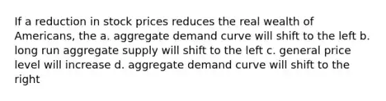 If a reduction in stock prices reduces the real wealth of Americans, the a. aggregate demand curve will shift to the left b. long run aggregate supply will shift to the left c. general price level will increase d. aggregate demand curve will shift to the right