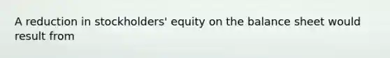 A reduction in stockholders' equity on the balance sheet would result from