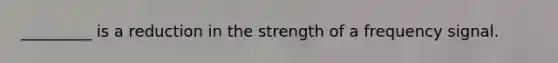 _________ is a reduction in the strength of a frequency signal.