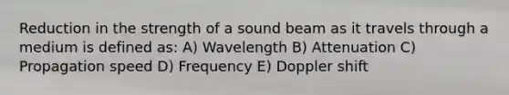 Reduction in the strength of a sound beam as it travels through a medium is defined as: A) Wavelength B) Attenuation C) Propagation speed D) Frequency E) Doppler shift