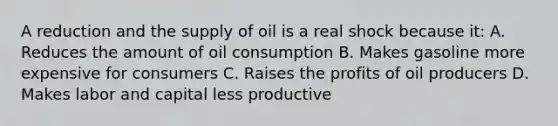 A reduction and the supply of oil is a real shock because it: A. Reduces the amount of oil consumption B. Makes gasoline more expensive for consumers C. Raises the profits of oil producers D. Makes labor and capital less productive