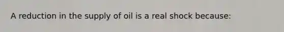 A reduction in the supply of oil is a real shock because: