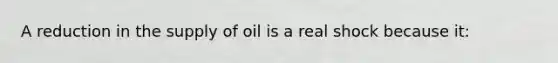 A reduction in the supply of oil is a real shock because it: