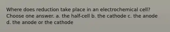 Where does reduction take place in an electrochemical cell? Choose one answer. a. the half-cell b. the cathode c. the anode d. the anode or the cathode