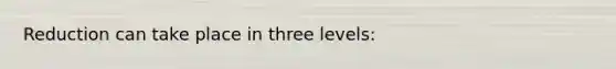 Reduction can take place in three levels: