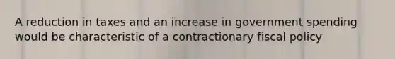 A reduction in taxes and an increase in government spending would be characteristic of a contractionary fiscal policy