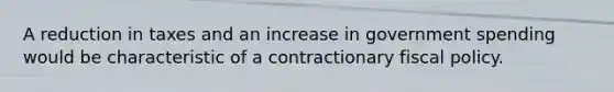 A reduction in taxes and an increase in government spending would be characteristic of a contractionary fiscal policy.