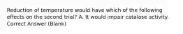 Reduction of temperature would have which of the following effects on the second trial? A. It would impair catalase activity. Correct Answer (Blank)