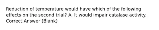 Reduction of temperature would have which of the following effects on the second trial? A. It would impair catalase activity. Correct Answer (Blank)