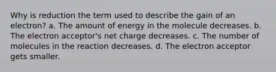 Why is reduction the term used to describe the gain of an electron? a. The amount of energy in the molecule decreases. b. The electron acceptor's net charge decreases. c. The number of molecules in the reaction decreases. d. The electron acceptor gets smaller.