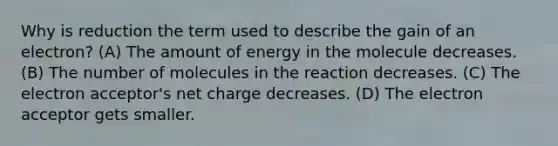 Why is reduction the term used to describe the gain of an electron? (A) The amount of energy in the molecule decreases. (B) The number of molecules in the reaction decreases. (C) The electron acceptor's net charge decreases. (D) The electron acceptor gets smaller.