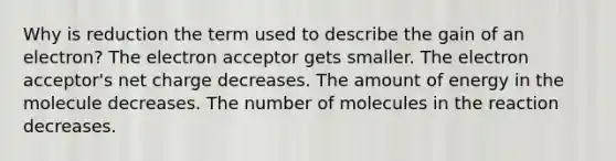 Why is reduction the term used to describe the gain of an electron? The electron acceptor gets smaller. The electron acceptor's net charge decreases. The amount of energy in the molecule decreases. The number of molecules in the reaction decreases.