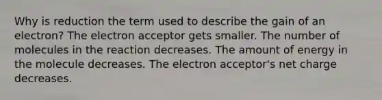 Why is reduction the term used to describe the gain of an electron? The electron acceptor gets smaller. The number of molecules in the reaction decreases. The amount of energy in the molecule decreases. The electron acceptor's net charge decreases.