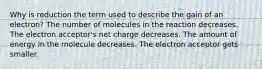 Why is reduction the term used to describe the gain of an electron? The number of molecules in the reaction decreases. The electron acceptor's net charge decreases. The amount of energy in the molecule decreases. The electron acceptor gets smaller.