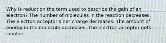 Why is reduction the term used to describe the gain of an electron? The number of molecules in the reaction decreases. The electron acceptor's net charge decreases. The amount of energy in the molecule decreases. The electron acceptor gets smaller.