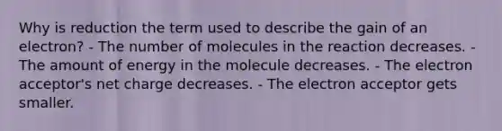 Why is reduction the term used to describe the gain of an electron? - The number of molecules in the reaction decreases. - The amount of energy in the molecule decreases. - The electron acceptor's net charge decreases. - The electron acceptor gets smaller.