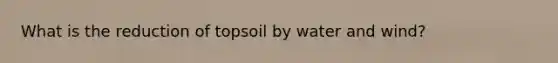 What is the reduction of topsoil by water and wind?