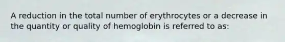 A reduction in the total number of erythrocytes or a decrease in the quantity or quality of hemoglobin is referred to as: