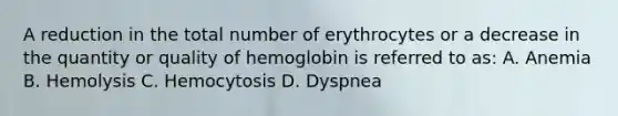 A reduction in the total number of erythrocytes or a decrease in the quantity or quality of hemoglobin is referred to as: A. Anemia B. Hemolysis C. Hemocytosis D. Dyspnea