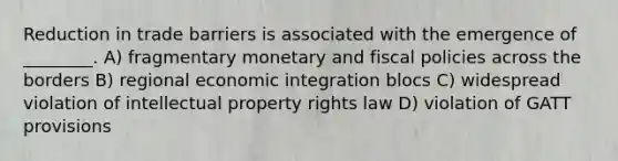 Reduction in trade barriers is associated with the emergence of ________. A) fragmentary monetary and fiscal policies across the borders B) regional economic integration blocs C) widespread violation of intellectual property rights law D) violation of GATT provisions