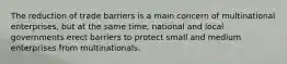 The reduction of trade barriers is a main concern of multinational enterprises, but at the same time, national and local governments erect barriers to protect small and medium enterprises from multinationals.