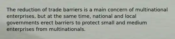 The reduction of trade barriers is a main concern of multinational enterprises, but at the same time, national and local governments erect barriers to protect small and medium enterprises from multinationals.