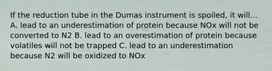 If the reduction tube in the Dumas instrument is spoiled, it will... A. lead to an underestimation of protein because NOx will not be converted to N2 B. lead to an overestimation of protein because volatiles will not be trapped C. lead to an underestimation because N2 will be oxidized to NOx