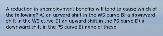 A reduction in unemployment benefits will tend to cause which of the following? A) an upward shift in the WS curve B) a downward shift in the WS curve C) an upward shift in the PS curve D) a downward shift in the PS curve E) none of these