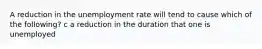 A reduction in the unemployment rate will tend to cause which of the following? c a reduction in the duration that one is unemployed