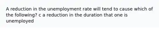 A reduction in the unemployment rate will tend to cause which of the following? c a reduction in the duration that one is unemployed