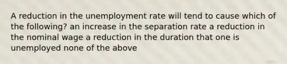 A reduction in the unemployment rate will tend to cause which of the following? an increase in the separation rate a reduction in the nominal wage a reduction in the duration that one is unemployed none of the above