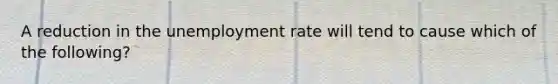 A reduction in the unemployment rate will tend to cause which of the following?