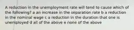 A reduction in the unemployment rate will tend to cause which of the following? a an increase in the separation rate b a reduction in the nominal wage c a reduction in the duration that one is unemployed d all of the above e none of the above