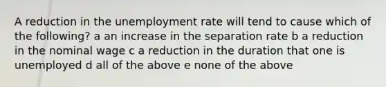 A reduction in the unemployment rate will tend to cause which of the following? a an increase in the separation rate b a reduction in the nominal wage c a reduction in the duration that one is unemployed d all of the above e none of the above