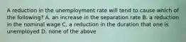 A reduction in the unemployment rate will tend to cause which of the​ following? A. an increase in the separation rate B. a reduction in the nominal wage C. a reduction in the duration that one is unemployed D. none of the above