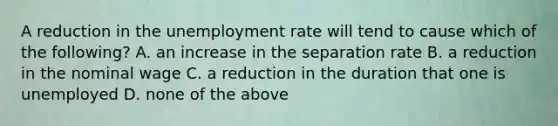 A reduction in the unemployment rate will tend to cause which of the​ following? A. an increase in the separation rate B. a reduction in the nominal wage C. a reduction in the duration that one is unemployed D. none of the above