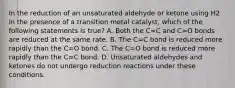 In the reduction of an unsaturated aldehyde or ketone using H2 in the presence of a transition metal catalyst, which of the following statements is true? A. Both the C=C and C=O bonds are reduced at the same rate. B. The C=C bond is reduced more rapidly than the C=O bond. C. The C=O bond is reduced more rapidly than the C=C bond. D. Unsaturated aldehydes and ketones do not undergo reduction reactions under these conditions.