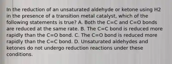 In the reduction of an unsaturated aldehyde or ketone using H2 in the presence of a transition metal catalyst, which of the following statements is true? A. Both the C=C and C=O bonds are reduced at the same rate. B. The C=C bond is reduced more rapidly than the C=O bond. C. The C=O bond is reduced more rapidly than the C=C bond. D. Unsaturated aldehydes and ketones do not undergo reduction reactions under these conditions.