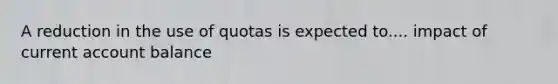 A reduction in the use of quotas is expected to.... impact of current account balance