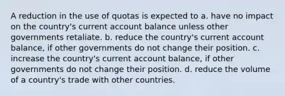 A reduction in the use of quotas is expected to a. have no impact on the country's current account balance unless other governments retaliate. b. reduce the country's current account balance, if other governments do not change their position. c. increase the country's current account balance, if other governments do not change their position. d. reduce the volume of a country's trade with other countries.