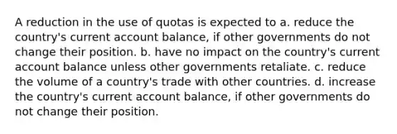 A reduction in the use of quotas is expected to a. reduce the country's current account balance, if other governments do not change their position. b. have no impact on the country's current account balance unless other governments retaliate. c. reduce the volume of a country's trade with other countries. d. increase the country's current account balance, if other governments do not change their position.