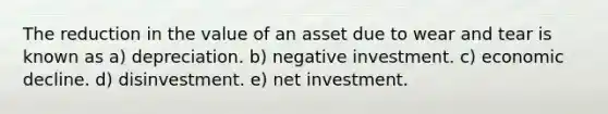 The reduction in the value of an asset due to wear and tear is known as a) depreciation. b) negative investment. c) economic decline. d) disinvestment. e) net investment.