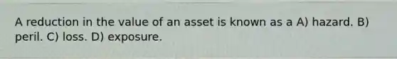 A reduction in the value of an asset is known as a A) hazard. B) peril. C) loss. D) exposure.